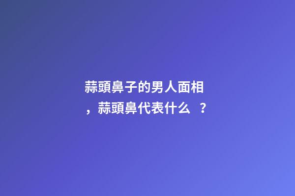 蒜頭鼻子的男人面相，蒜頭鼻代表什么？